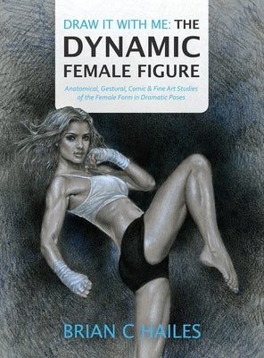 Draw It With Me - The Dynamic Female Figure: Anatomical, Gestural, Comic & Fine Art Studies of the Female Form in Dramatic Poses by Hailes, Brian C.