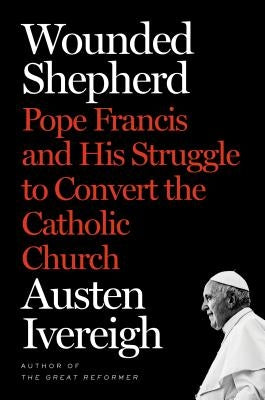 Wounded Shepherd: Pope Francis and His Struggle to Convert the Catholic Church by Ivereigh, Austen