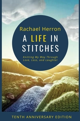 A Life in Stitches: Knitting My Way Through Love, Loss, and Laughter - Tenth Anniversary Edition by Herron, Rachael