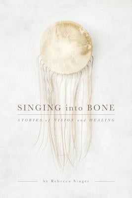 Singing into Bone: Stories of Vision and Healing by Singer, Rebecca