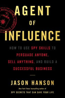 Agent of Influence: How to Use Spy Skills to Persuade Anyone, Sell Anything, and Build a Successful Business by Hanson, Jason