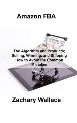 Amazon FBA: The Algorithm and Products; Selling, Winning, and Shipping How to Avoid the Common Mistakes by Wallace, Zachary