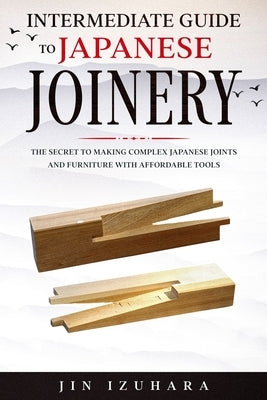 Intermediate Guide to Japanese Joinery: The Secret to Making Complex Japanese Joints and Furniture Using Affordable Tools by Izuhara, Jin