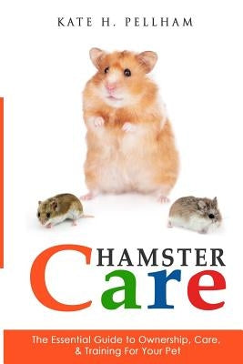 Hamster Care: The Essential Guide to Ownership, Care, & Training For Your Pet by Pellham, Kate H.