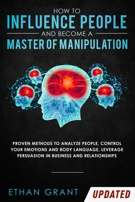 How to Influence People and Become A Master of Manipulation: Proven Methods to Analyze People, Control Your Emotions and Body Language, Leverage Persu by Grant, Ethan