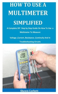 How To Use A Multimeter Simplified: A Complete DIY Step by Step Guide On How To Use a Multimeter To Measure Voltage, Current, Resistance, Continuity A by Corbett, Shawn