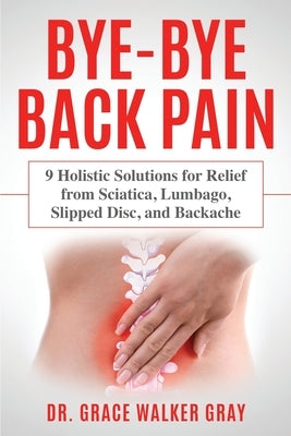 Bye-Bye Back Pain: 9 Holistic Solutions for Relief from Sciatica, Lumbago, Slipped Disc, and Backache by Walker Gray, Grace