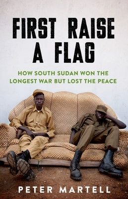 First Raise a Flag: How South Sudan Won the Longest War But Lost the Peace by Martell, Peter