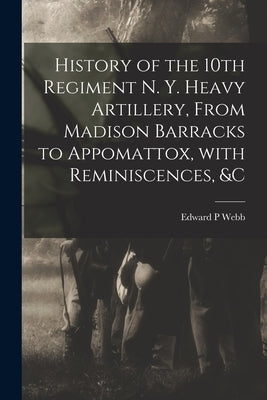 History of the 10th Regiment N. Y. Heavy Artillery, From Madison Barracks to Appomattox, With Reminiscences, &c by Webb, Edward P.