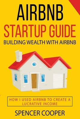 Airbnb Startup Guide: Building Wealth with Airbnb - How I used Airbnb to create a lucrative income by Cooper, Spencer