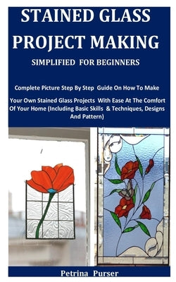 Stained Glass Project Making Simplified For Beginners: Complete Picture Step By Step Guide On How To Make Your Own Stained Glass Projects With Ease At by Purser, Petrina