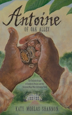 Antoine of Oak Alley: The Unlikely Origin of Southern Pecans and the Enslaved Man Who Cultivated Them by Shannon, Katy Morlas