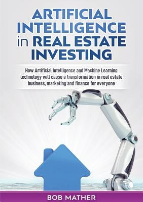 Artificial Intelligence in Real Estate Investing: How Artificial Intelligence and Machine Learning technology will cause a transformation in real esta by Mather, Bob