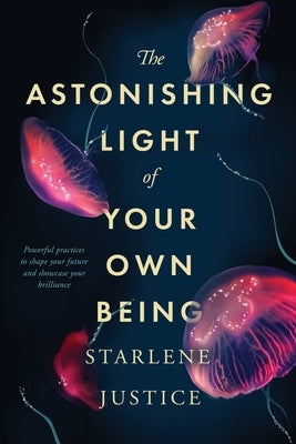 The Astonishing Light of Your Own Being: Powerful Practices to Shape Your Future and Showcase Your Brilliance by Justice, Starlene