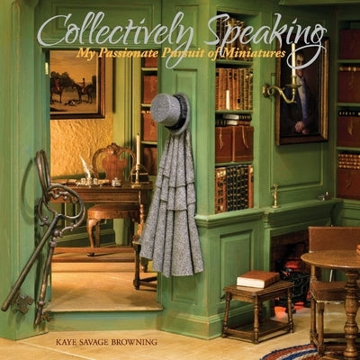 Collectively Speaking: My Passionate Pursuit of Miniaturesvolume 1 by Browning, Kaye Savage