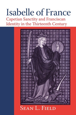 Isabelle of France: Capetian Sanctity and Franciscan Identity in the Thirteenth/Century by Field, Sean L.