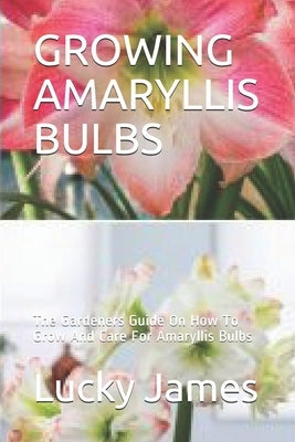 Growing Amaryllis Bulbs: The Gardeners Guide On How To Grow And Care For Amaryllis Bulbs by James, Lucky