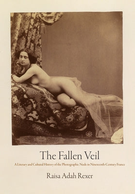 The Fallen Veil: A Literary and Cultural History of the Photographic Nude in Nineteenth-Century France by Rexer, Raisa Adah