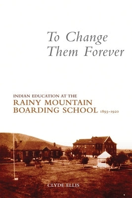 To Change Them Forever: Indian Education at the Rainy Mountain Boarding School, 1893-1920 by Ellis, Clyde