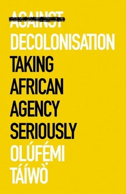 Against Decolonisation: Taking African Agency Seriously by T&#225;&#237;w&#242;, Ol&#250;femi