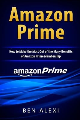 Amazon Prime: How to Make the Most Out of the Many Benefits of Amazon Prime Membership by Alexi, Ben