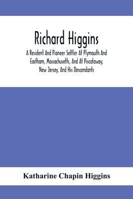 Richard Higgins: A Resident And Pioneer Settler At Plymouth And Eastham, Massachusetts, And At Piscataway, New Jersey, And His Descenda by Chapin Higgins, Katharine