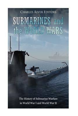 Submarines and the World Wars: The History of Submarine Warfare in World War I and World War II by Charles River Editors
