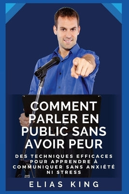 Comment parler en public sans avoir peur: Des techniques efficaces pour apprendre à communiquer sans anxiété ni stress by King, Elias