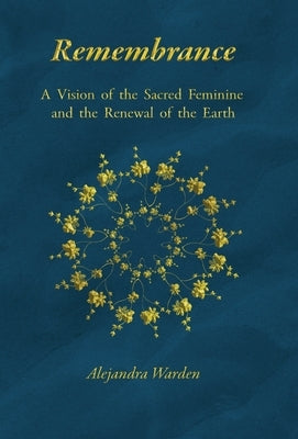 Remembrance: A Vision of the Sacred Feminine and the Renewal of the Earth by Warden, Alejandra