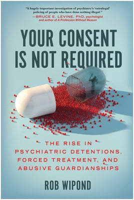 Your Consent Is Not Required: The Rise in Psychiatric Detentions, Forced Treatment, and Abusive Guardianships by Wipond, Rob