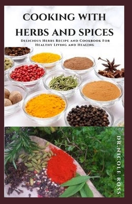 Cooking with Herbs and Spices: Delicious Herbs Recipe and Cookbook For Healthy Living and Healing by Ross, Dr Nicole