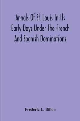 Annals Of St. Louis In Its Early Days Under The French And Spanish Dominations by L. Billon, Frederic
