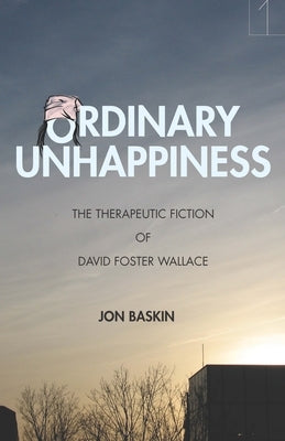 Ordinary Unhappiness: The Therapeutic Fiction of David Foster Wallace by Baskin, Jon