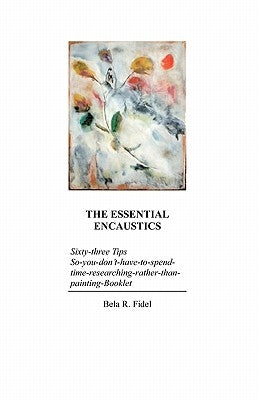 The Essential Encaustics: "Sixty three-tips-that-give-you-more-time-to-paint-instead-of-researching" Booklet by Fidel, Bela