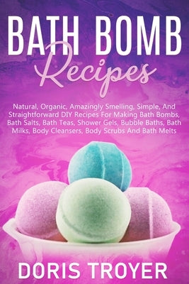 Bath Bomb Recipes: Natural, Organic, Amazingly Smelling, Simple, And Straightforward DIY Recipes For Making Bath Bombs by Troyer, Doris