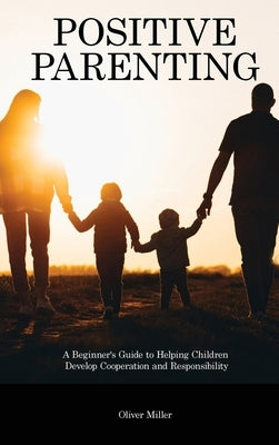 Positive Parenting: A Beginner's Guide to Helping Children Develop Cooperation and Responsibility by Miller, Oliver