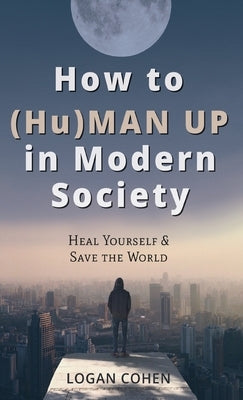 How to (Hu)Man Up in Modern Society: Heal Yourself & Save the World by Cohen, Logan