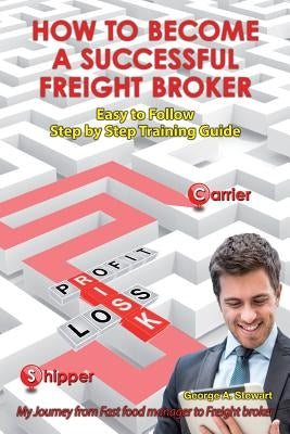 How To Become A Successful Freight Broker: My Journey from Fast Food Manager to Freight Broker by Stewart, George A.