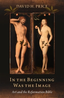 In the Beginning Was the Image: Art and the Reformation Bible by Price, David H.