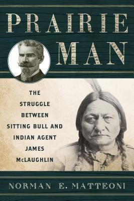 Prairie Man: The Struggle between Sitting Bull and Indian Agent James McLaughlin by Matteoni, Norman E.