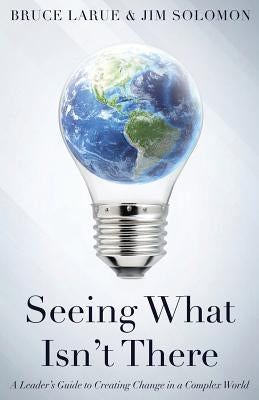 Seeing What Isn't There: A Leader's Guide To Creating Change In A Complex World by Larue, Bruce