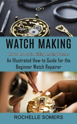 Watch Making: How to Be a Pro in Building Amazing Watches (An Illustrated How-to Guide for the Beginner Watch Repairer) by Somers, Rochelle