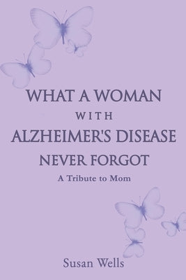 What a woman with Alzheimer's Disease never forgot: A tribute to mom by Wells, Susan