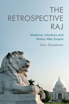 The Retrospective Raj: Medicine, Literature and History After Empire by Goodman, Sam
