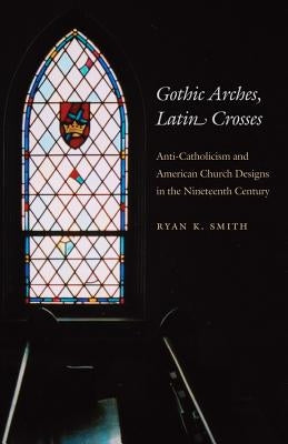 Gothic Arches, Latin Crosses: Anti-Catholicism and American Church Designs in the Nineteenth Century by Smith, Ryan K.