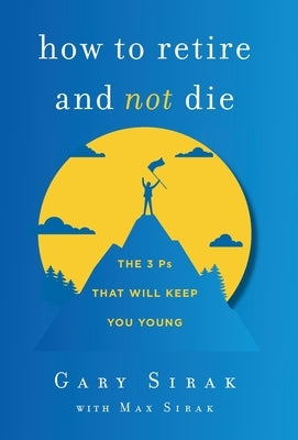 How to Retire and Not Die: The 3 Ps That Will Keep You Young by Sirak, Gary