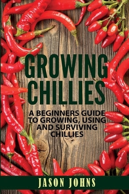 Growing Chilies - A Beginners Guide To Growing, Using, and Surviving Chilies: Everything You Need To Know To Successfully Grow Chilies At Home by Johns, Jason