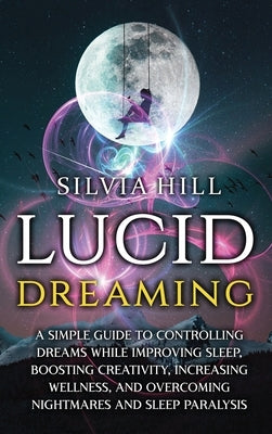 Lucid Dreaming: A Simple Guide to Controlling Dreams While Improving Sleep, Boosting Creativity, Increasing Wellness, and Overcoming N by Hill, Silvia