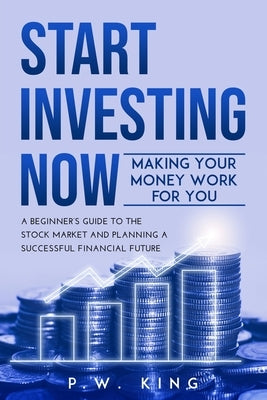Start Investing Now: Making Your Money Work for You: A Beginner's Guide to the Stock Market and Planning a Successful Financial Future by King, P. W.
