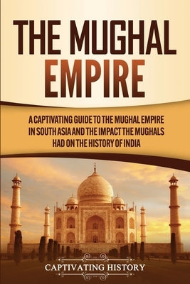 The Mughal Empire: A Captivating Guide to the Mughal Empire in South Asia and the Impact the Mughals Had on the History of India by History, Captivating